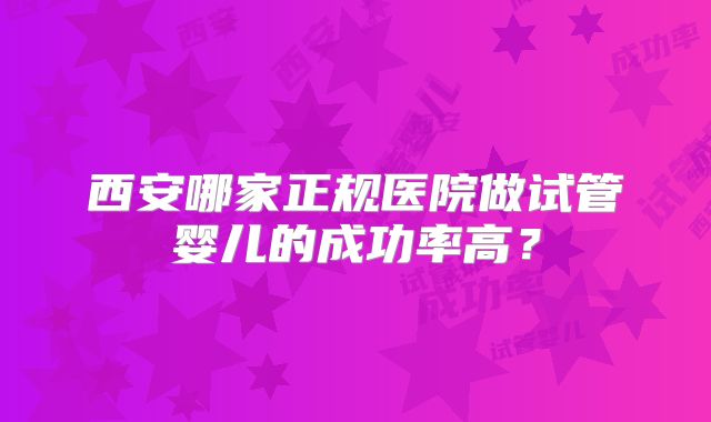 西安哪家正规医院做试管婴儿的成功率高?