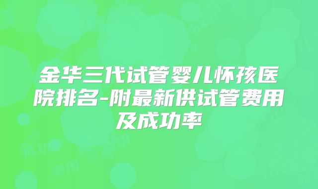 金华三代试管婴儿怀孩医院排名-附最新供试管费用及成功率
