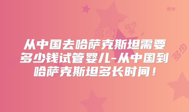 从中国去哈萨克斯坦需要多少钱试管婴儿-从中国到哈萨克斯坦多长时间！