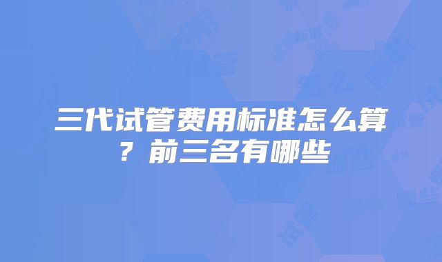 三代试管费用标准怎么算?前三名有哪些