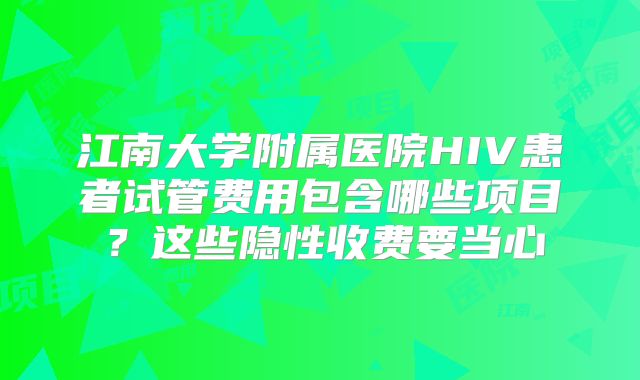 江南大学附属医院HIV患者试管费用包含哪些项目？这些隐性收费要当心