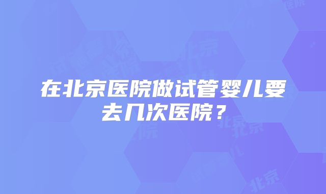 在北京医院做试管婴儿要去几次医院？