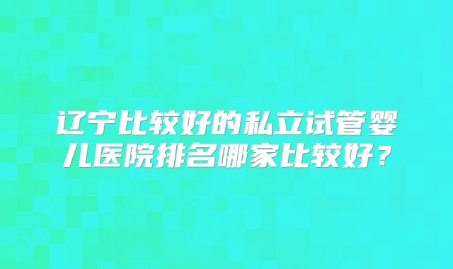 辽宁比较好的私立试管婴儿医院排名哪家比较好？