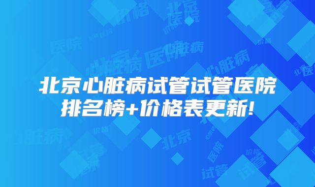 北京心脏病试管试管医院排名榜+价格表更新!