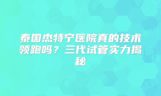 泰国杰特宁医院真的技术领跑吗?三代试管实力揭秘