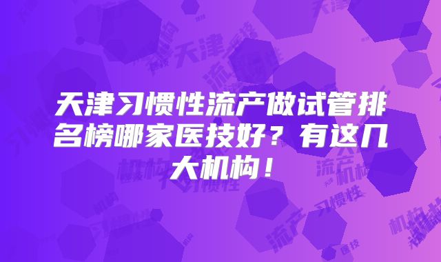 天津习惯性流产做试管排名榜哪家医技好？有这几大机构！