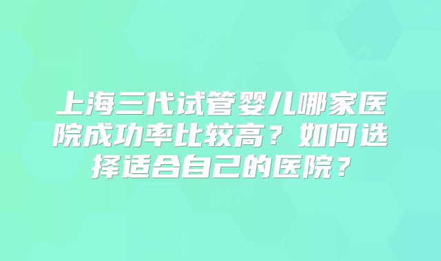 上海三代试管婴儿哪家医院成功率比较高？如何选择适合自己的医院？