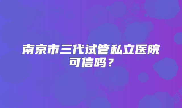 南京市三代试管私立医院可信吗？