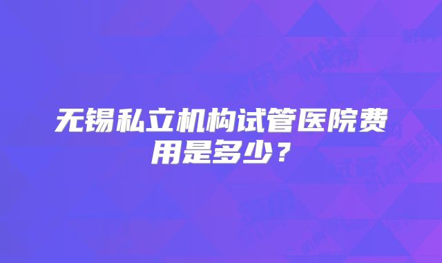 无锡私立机构试管医院费用是多少？