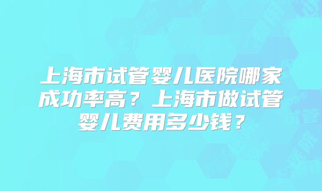 上海市试管婴儿医院哪家成功率高？上海市做试管婴儿费用多少钱？