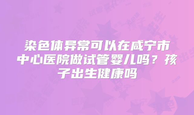 染色体异常可以在咸宁市中心医院做试管婴儿吗?孩子出生健康吗