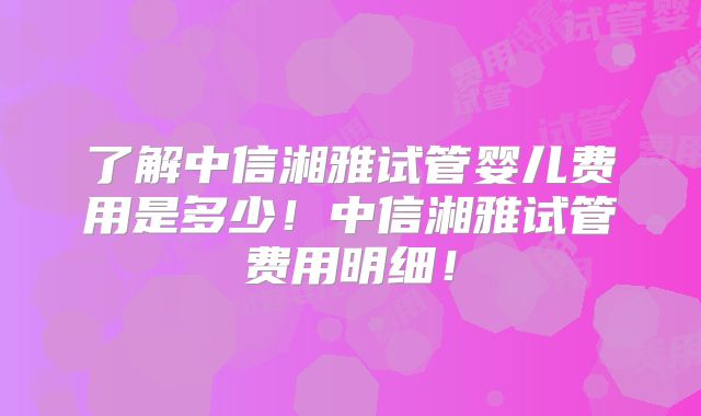 了解中信湘雅试管婴儿费用是多少！中信湘雅试管费用明细！