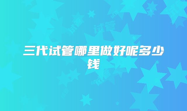三代试管哪里做好呢多少钱