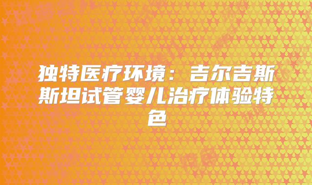 独特医疗环境：吉尔吉斯斯坦试管婴儿治疗体验特色