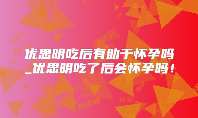 优思明吃后有助于怀孕吗_优思明吃了后会怀孕吗！