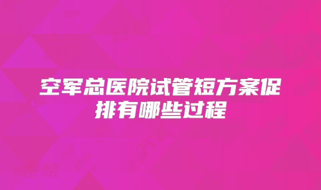 空军总医院试管短方案促排有哪些过程