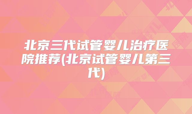 北京三代试管婴儿治疗医院推荐(北京试管婴儿第三代)