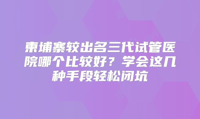 柬埔寨较出名三代试管医院哪个比较好？学会这几种手段轻松闭坑