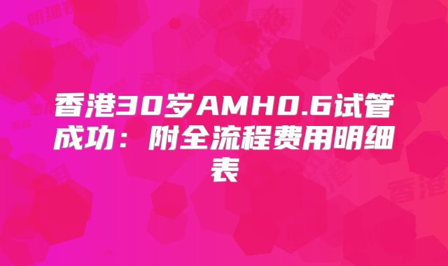 香港30岁AMH0.6试管成功:附全流程费用明细表