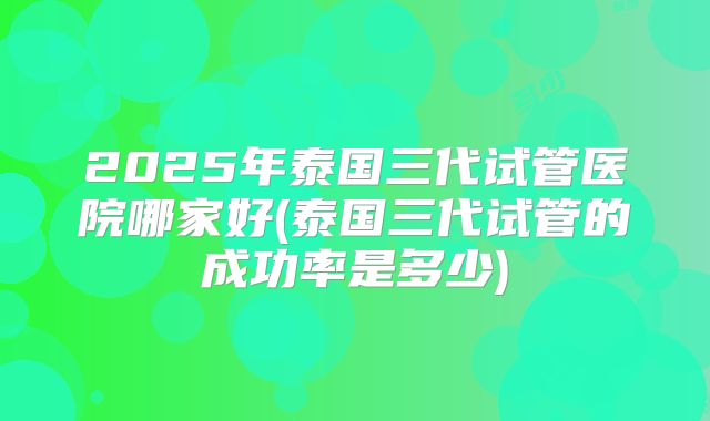 2025年泰国三代试管医院哪家好(泰国三代试管的成功率是多少)