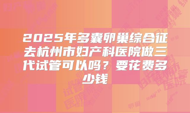 2025年多囊卵巢综合征去杭州市妇产科医院做三代试管可以吗?要花费多少钱