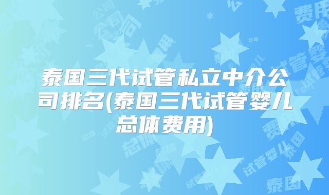 泰国三代试管私立中介公司排名(泰国三代试管婴儿总体费用)
