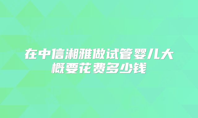 在中信湘雅做试管婴儿大概要花费多少钱