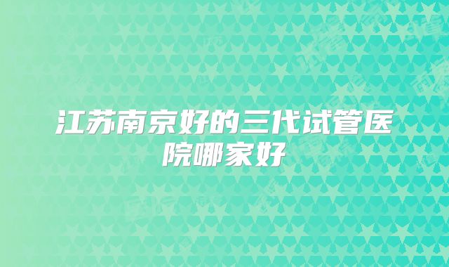江苏南京好的三代试管医院哪家好