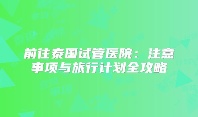 前往泰国试管医院：注意事项与旅行计划全攻略