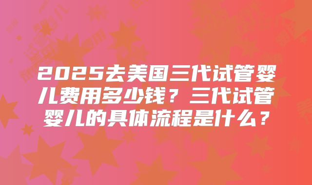 2025去美国三代试管婴儿费用多少钱?三代试管婴儿的具体流程是什么?