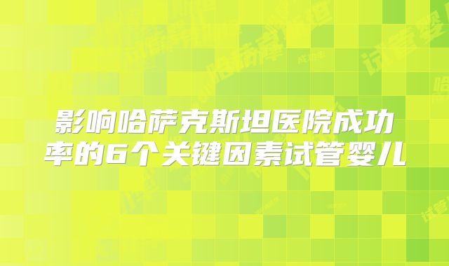 影响哈萨克斯坦医院成功率的6个关键因素试管婴儿