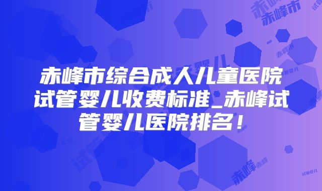 赤峰市综合成人儿童医院试管婴儿收费标准_赤峰试管婴儿医院排名！