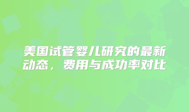 美国试管婴儿研究的最新动态,费用与成功率对比
