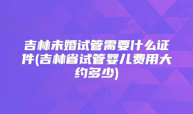 吉林未婚试管需要什么证件(吉林省试管婴儿费用大约多少)