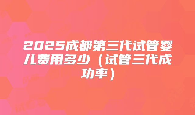 2025成都第三代试管婴儿费用多少（试管三代成功率）