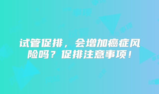 试管促排,会增加癌症风险吗?促排注意事项!
