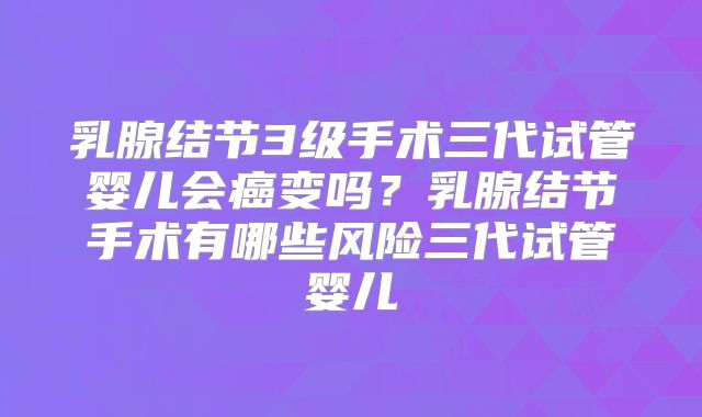 乳腺结节3级手术三代试管婴儿会癌变吗？乳腺结节手术有哪些风险三代试管婴儿
