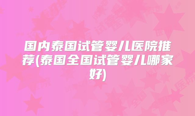 国内泰国试管婴儿医院推荐(泰国全国试管婴儿哪家好)
