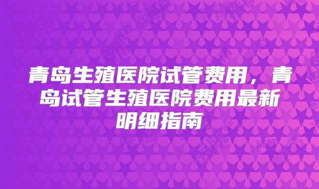 青岛生殖医院试管费用，青岛试管生殖医院费用最新明细指南