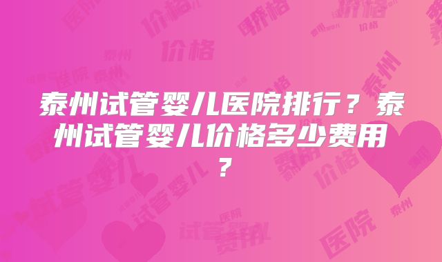 泰州试管婴儿医院排行？泰州试管婴儿价格多少费用？