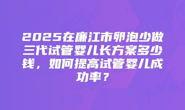 2025在廉江市卵泡少做三代试管婴儿长方案多少钱，如何提高试管婴儿成功率？