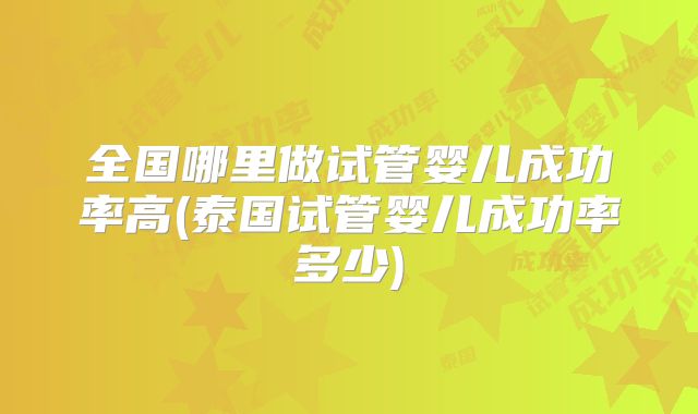 全国哪里做试管婴儿成功率高(泰国试管婴儿成功率多少)