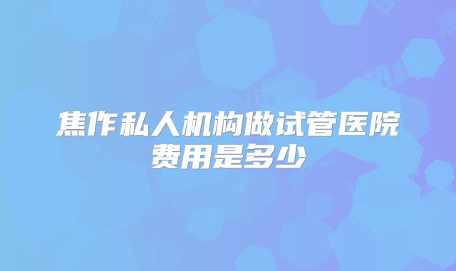 焦作私人机构做试管医院费用是多少