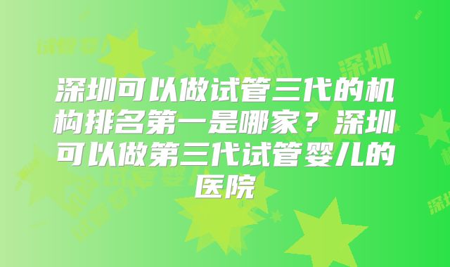 深圳可以做试管三代的机构排名第一是哪家?深圳可以做第三代试管婴儿的医院