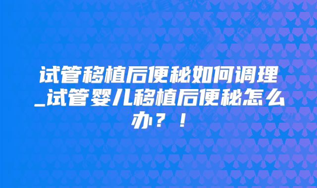 试管移植后便秘如何调理_试管婴儿移植后便秘怎么办？！