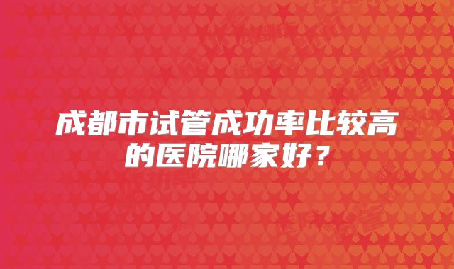 成都市试管成功率比较高的医院哪家好？