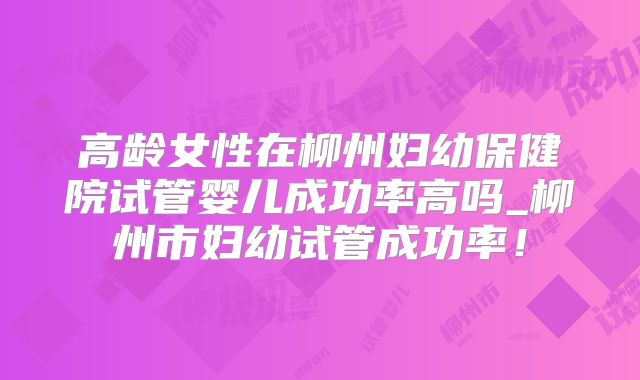 高龄女性在柳州妇幼保健院试管婴儿成功率高吗_柳州市妇幼试管成功率！