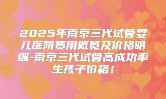 2025年南京三代试管婴儿医院费用概览及价格明细-南京三代试管高成功率生孩子价格！
