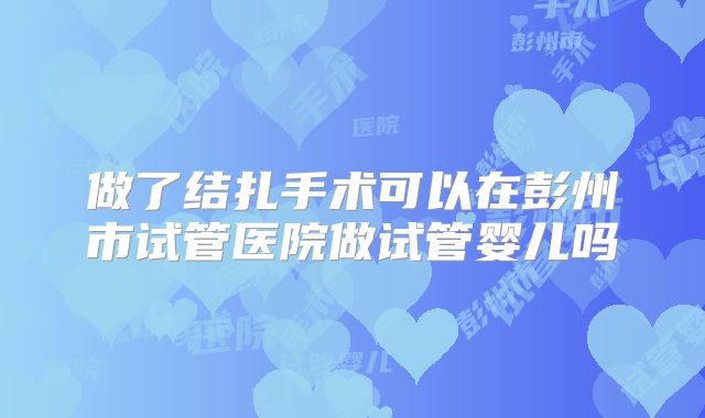 做了结扎手术可以在彭州市试管医院做试管婴儿吗