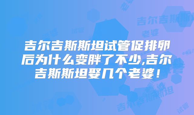 吉尔吉斯斯坦试管促排卵后为什么变胖了不少,吉尔吉斯斯坦娶几个老婆！